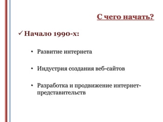 С чего начать?
 Начало 1990-х:
• Развитие интернета
• Индустрия создания веб-сайтов
• Разработка и продвижение интернетпредставительств

 