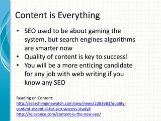 Content is Everything
• SEO used to be about gaming the
system, but search engines algorithms
are smarter now
• Quality of content is key to success!
• You will be a more enticing candidate
for any job with web writing if you
know any SEO
Reading on Content:
http://searchenginewatch.com/sew/news/2383683/quality-
content-essential-for-seo-success-study#
http://relevance.com/content-is-the-new-seo/
 