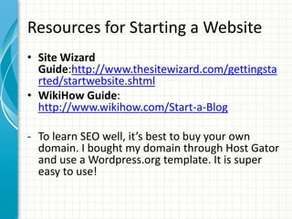 Resources for Starting a Website
• Site Wizard
Guide:http://www.thesitewizard.com/gettingsta
rted/startwebsite.shtml
• WikiHow Guide:
http://www.wikihow.com/Start-a-Blog
- To learn SEO well, it’s best to buy your own
domain. I bought my domain through Host Gator
and use a Wordpress.org template. It is super
easy to use!
 