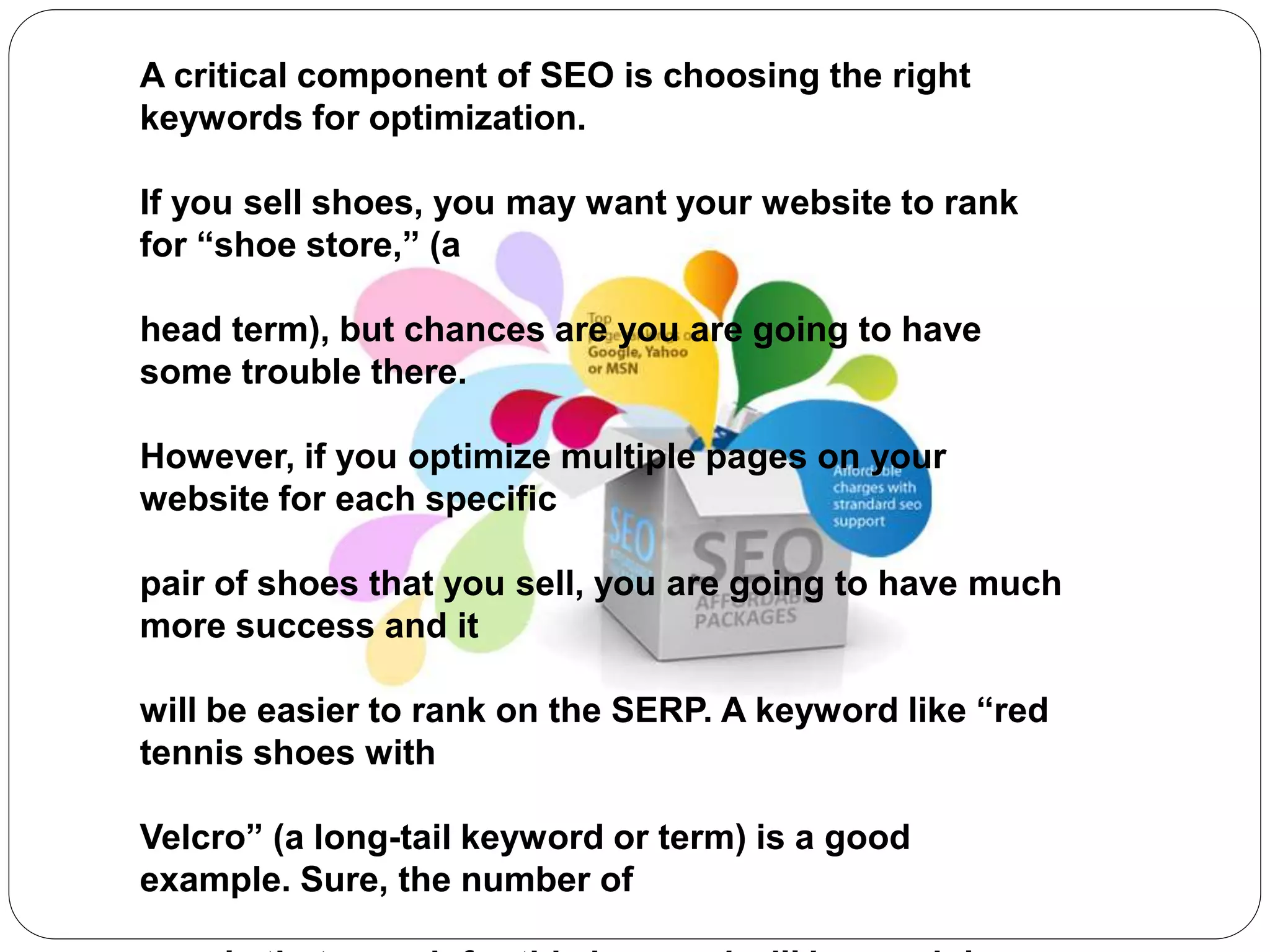 A critical component of SEO is choosing the right
keywords for optimization.
If you sell shoes, you may want your website to rank
for “shoe store,” (a
head term), but chances are you are going to have
some trouble there.
However, if you optimize multiple pages on your
website for each specific
pair of shoes that you sell, you are going to have much
more success and it
will be easier to rank on the SERP. A keyword like “red
tennis shoes with
Velcro” (a long-tail keyword or term) is a good
example. Sure, the number of
 