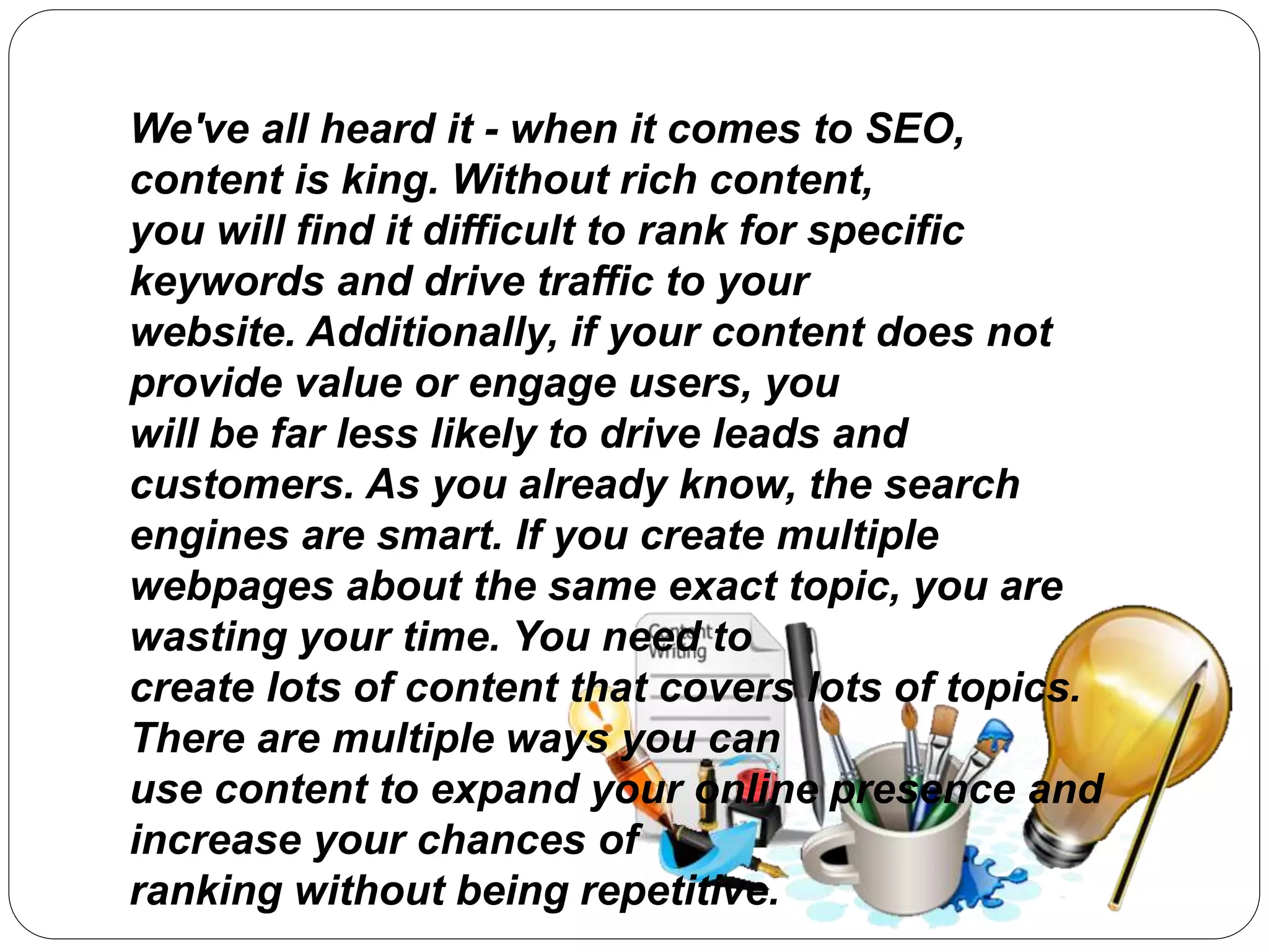 We've all heard it - when it comes to SEO,
content is king. Without rich content,
you will find it difficult to rank for specific
keywords and drive traffic to your
website. Additionally, if your content does not
provide value or engage users, you
will be far less likely to drive leads and
customers. As you already know, the search
engines are smart. If you create multiple
webpages about the same exact topic, you are
wasting your time. You need to
create lots of content that covers lots of topics.
There are multiple ways you can
use content to expand your online presence and
increase your chances of
ranking without being repetitive.
 