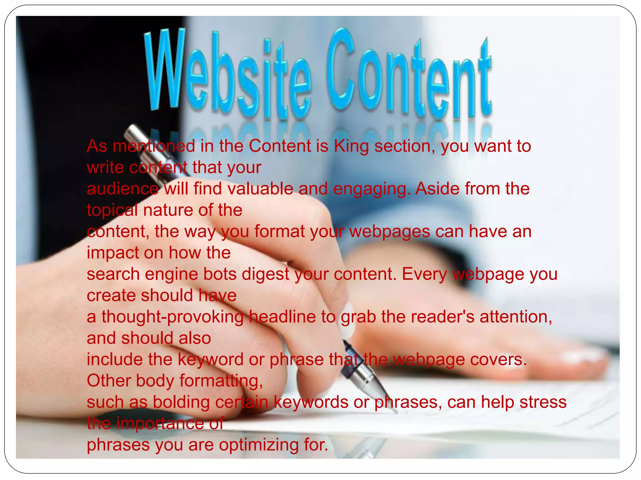 As mentioned in the Content is King section, you want to
write content that your
audience will find valuable and engaging. Aside from the
topical nature of the
content, the way you format your webpages can have an
impact on how the
search engine bots digest your content. Every webpage you
create should have
a thought-provoking headline to grab the reader's attention,
and should also
include the keyword or phrase that the webpage covers.
Other body formatting,
such as bolding certain keywords or phrases, can help stress
the importance of
phrases you are optimizing for.
 