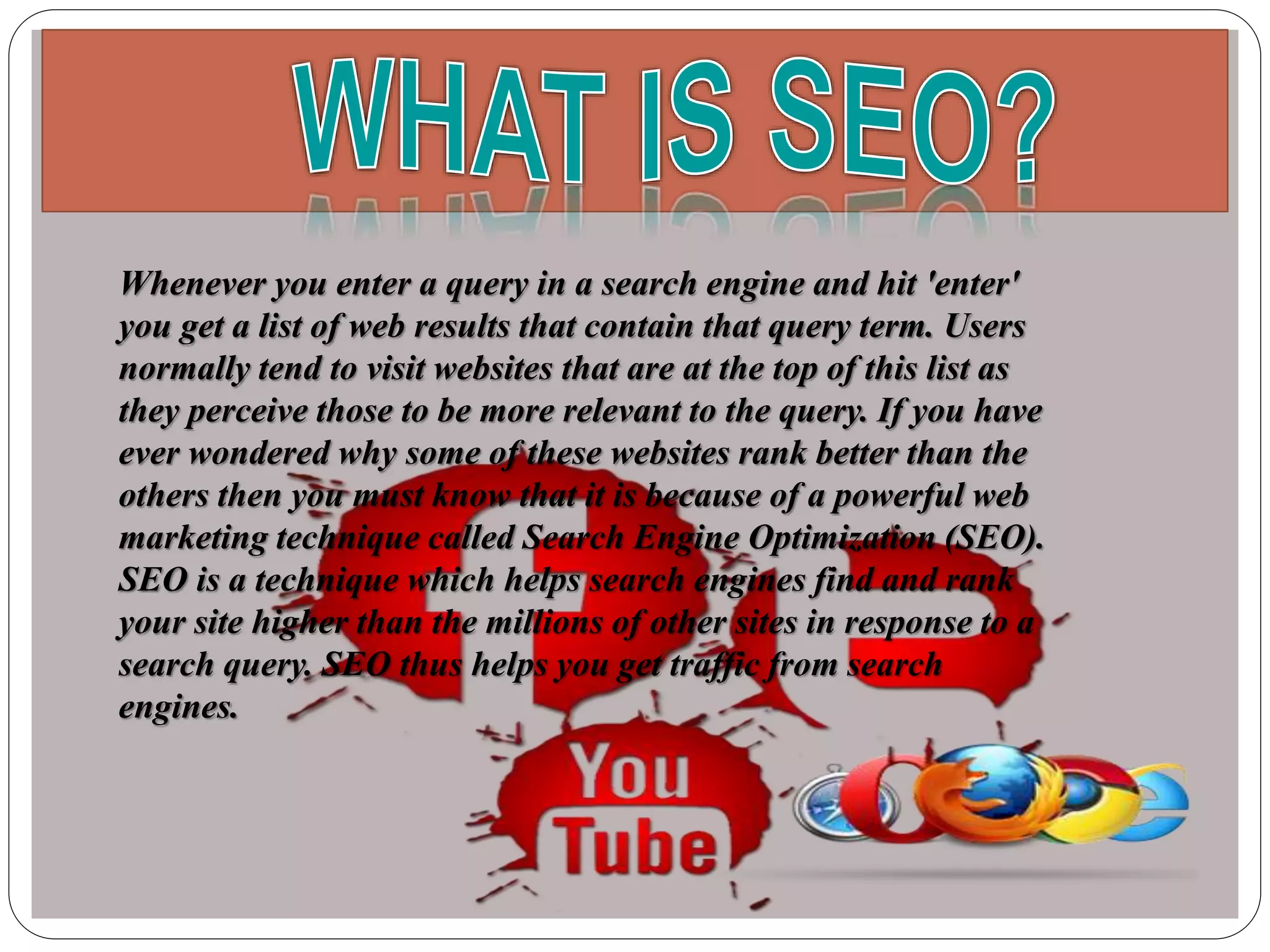 Whenever you enter a query in a search engine and hit 'enter'
you get a list of web results that contain that query term. Users
normally tend to visit websites that are at the top of this list as
they perceive those to be more relevant to the query. If you have
ever wondered why some of these websites rank better than the
others then you must know that it is because of a powerful web
marketing technique called Search Engine Optimization (SEO).
SEO is a technique which helps search engines find and rank
your site higher than the millions of other sites in response to a
search query. SEO thus helps you get traffic from search
engines.
 