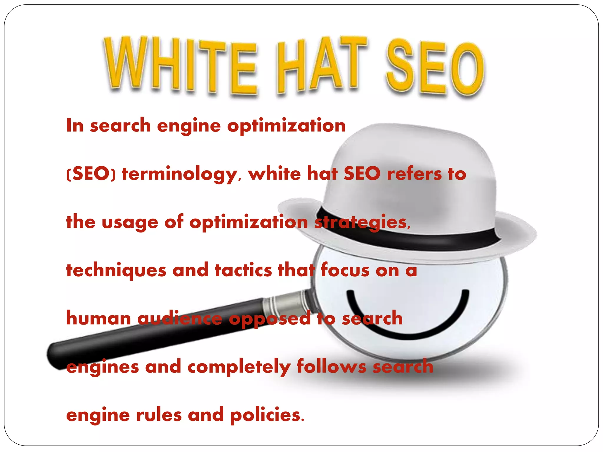 In search engine optimization
(SEO) terminology, white hat SEO refers to
the usage of optimization strategies,
techniques and tactics that focus on a
human audience opposed to search
engines and completely follows search
engine rules and policies.
 