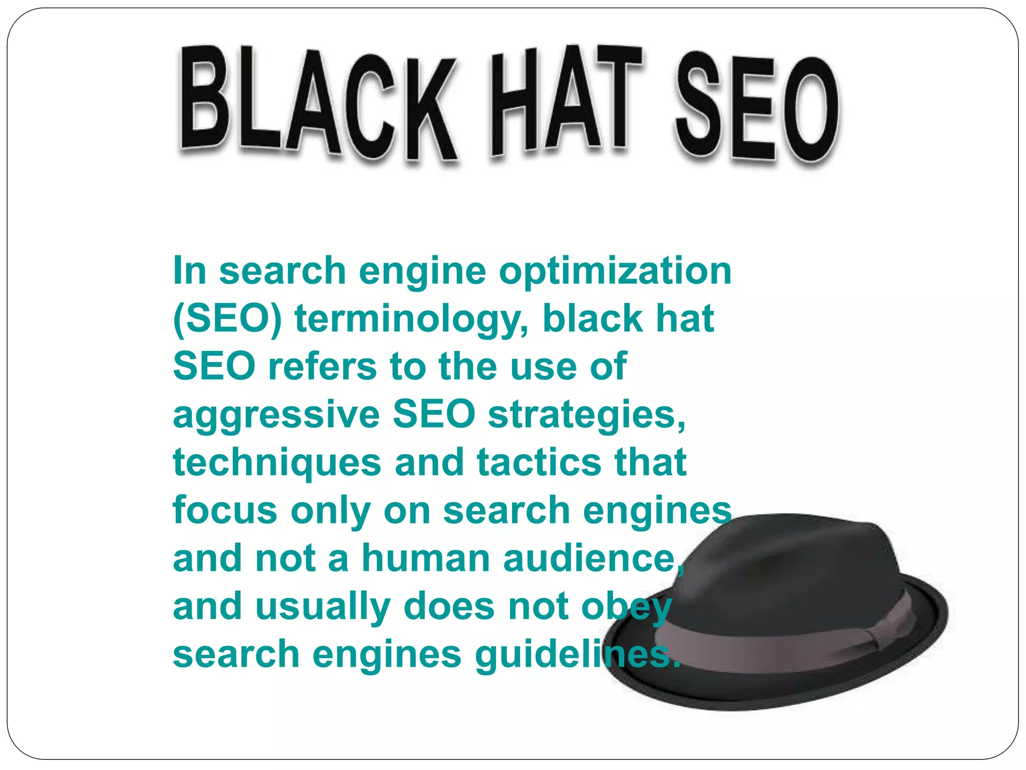 In search engine optimization
(SEO) terminology, black hat
SEO refers to the use of
aggressive SEO strategies,
techniques and tactics that
focus only on search engines
and not a human audience,
and usually does not obey
search engines guidelines.
 