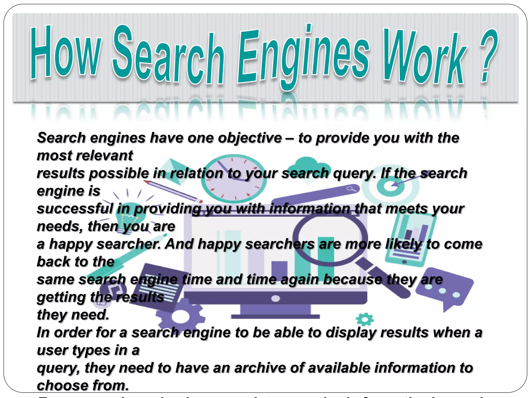 Search engines have one objective – to provide you with the
most relevant
results possible in relation to your search query. If the search
engine is
successful in providing you with information that meets your
needs, then you are
a happy searcher. And happy searchers are more likely to come
back to the
same search engine time and time again because they are
getting the results
they need.
In order for a search engine to be able to display results when a
user types in a
query, they need to have an archive of available information to
choose from.
 