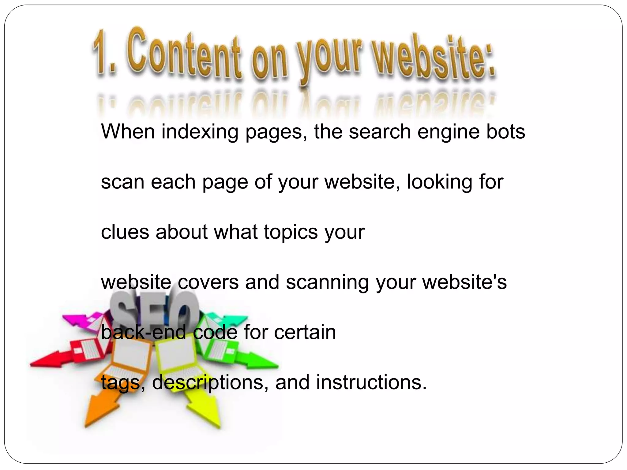 When indexing pages, the search engine bots
scan each page of your website, looking for
clues about what topics your
website covers and scanning your website's
back-end code for certain
tags, descriptions, and instructions.
 