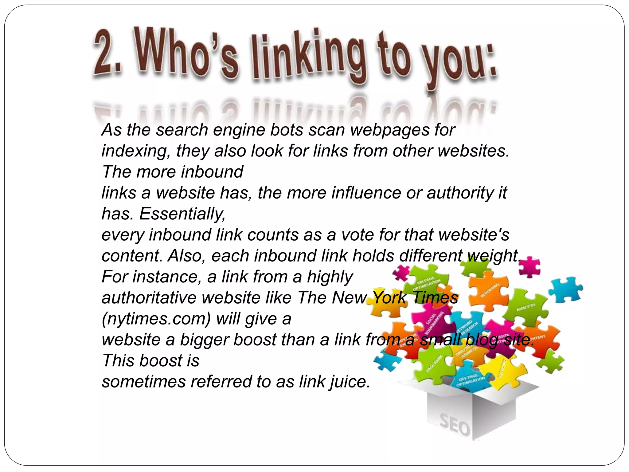 As the search engine bots scan webpages for
indexing, they also look for links from other websites.
The more inbound
links a website has, the more influence or authority it
has. Essentially,
every inbound link counts as a vote for that website's
content. Also, each inbound link holds different weight.
For instance, a link from a highly
authoritative website like The New York Times
(nytimes.com) will give a
website a bigger boost than a link from a small blog site.
This boost is
sometimes referred to as link juice.
 