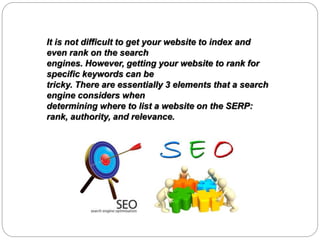 It is not difficult to get your website to index and
even rank on the search
engines. However, getting your website to rank for
specific keywords can be
tricky. There are essentially 3 elements that a search
engine considers when
determining where to list a website on the SERP:
rank, authority, and relevance.
 