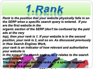 Rank is the position that your website physically falls in on
the SERP when a specific search query is entered. If you
are the first website in the
organic section of the SERP (don't be confused by the paid
ads at the very
top), then your rank is 1. If your website is in the second
position, your rank is 2, and so on. As discussed previously
in How Search Engines Work,
your rank is an indicator of how relevant and authoritative
your website is
in the eyes of the search engine, as it relates to the search
query entered.
Tracking how your website ranks for a specific keyword
over time is a good
 