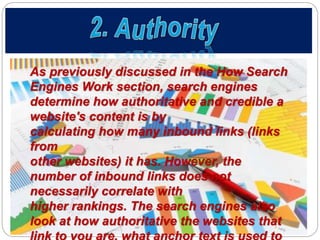 As previously discussed in the How Search
Engines Work section, search engines
determine how authoritative and credible a
website's content is by
calculating how many inbound links (links
from
other websites) it has. However, the
number of inbound links does not
necessarily correlate with
higher rankings. The search engines also
look at how authoritative the websites that
 