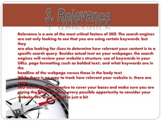 Relevance is a one of the most critical factors of SEO. The search engines
are not only looking to see that you are using certain keywords, but
they
are also looking for clues to determine how relevant your content is to a
specific search query. Besides actual text on your webpages, the search
engines will review your website's structure, use of keywords in your
URLs, page formatting (such as bolded text), and what keywords are in
the
headline of the webpage versus those in the body text.
While there is no way to track how relevant your website is, there are
some
SEO basics you can practice to cover your bases and make sure you are
giving the search engines every possible opportunity to consider your
website. We‟ll get to that in just a bit.
 