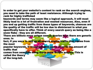 In order to get your website's content to rank on the search engines,
you need to take the path of least resistance. Although trying to
rank for highly trafficked
keywords and terms may seem like a logical approach, it will most
likely lead to a lot of frustration and wasted resources. Also, even if
you end up getting traffic from these types of keywords, chances are
the quality of the traffic will be low due to disinterest in what you
specifically have to offer. Think of every search query as being like a
snow flake - they are all different.
There are billions more unique search queries than there are generic
ones. In
fact, if you were to add up all search engine traffic that comes from
the most
popular keywords, it would not even come close to the amount of
traffic that
comes from searches using those more unique queries. This is
called the theory
of the long-tail.
 