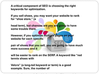 A critical component of SEO is choosing the right
keywords for optimization.
If you sell shoes, you may want your website to rank
for “shoe store,” (a
head term), but chances are you are going to have
some trouble there.
However, if you optimize multiple pages on your
website for each specific
pair of shoes that you sell, you are going to have much
more success and it
will be easier to rank on the SERP. A keyword like “red
tennis shoes with
Velcro” (a long-tail keyword or term) is a good
example. Sure, the number of
 