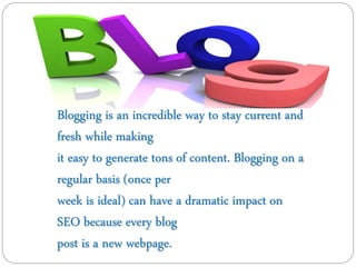 Blogging is an incredible way to stay current and
fresh while making
it easy to generate tons of content. Blogging on a
regular basis (once per
week is ideal) can have a dramatic impact on
SEO because every blog
post is a new webpage.
 