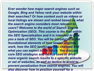 Ever wonder how major search engines such as
Google, Bing and Yahoo rank your website within
their searches? Or how content such as videos or
local listings are shown and ranked based on what
the search engine considers most relevant to
users? Welcome to the world of Search Engine
Optimization (SEO). This course is the first within
the SEO Specialization and it is intended to give
you a taste of SEO. You will be introduced to the
foundational elements of how search engines
work, how the SEO landscape has changed and
what you can expect in the future. You discuss
core SEO strategies and tactics used to drive
more organic search results to a specific website
or set of websites, as well as tactics to avoid to
prevent penalization from search engines. You will
also discover how to position yourself for a
 