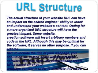 The actual structure of your website URL can have
an impact on the search engines‟ ability to index
and understand your website's content. Opting for
a more organized URL structure will have the
greatest impact. Some website.
creation software will insert arbitrary numbers and
code in the URL. Although this may be optimal for
the software, it serves no other purpose. If you can
edit the
URL to include the title of your webpage, you
should do so. In fact, some website creation
software, like Hub Spot, will automatically create
URLs based off of your
webpage content in order to eliminate this issue.
 