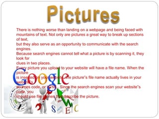 There is nothing worse than landing on a webpage and being faced with
mountains of text. Not only are pictures a great way to break up sections
of text,
but they also serve as an opportunity to communicate with the search
engines.
Because search engines cannot tell what a picture is by scanning it, they
look for
clues in two places.
Every picture you upload to your website will have a file name. When the
picture
is inserted on your website, the picture‟s file name actually lives in your
website‟s
sources code, or HTML. Since the search engines scan your website‟s
code, you
should use file names that describe the picture.
 