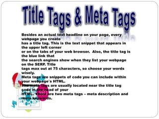 Besides an actual text headline on your page, every
webpage you create
has a title tag. This is the text snippet that appears in
the upper left corner
or on the tabs of your web browser. Also, the title tag is
the blue link that
the search engines show when they list your webpage
on the SERP. Title
tags max out at 75 characters, so choose your words
wisely.
Meta tags are snippets of code you can include within
your webpage‟s HTML.
The meta tags are usually located near the title tag
code in the head of your
HTML. There are two meta tags – meta description and
meta keywords.
 