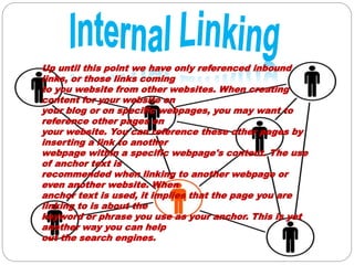 Up until this point we have only referenced inbound
links, or those links coming
to you website from other websites. When creating
content for your website on
your blog or on specific webpages, you may want to
reference other pages on
your website. You can reference these other pages by
inserting a link to another
webpage within a specific webpage's content. The use
of anchor text is
recommended when linking to another webpage or
even another website. When
anchor text is used, it implies that the page you are
linking to is about the
keyword or phrase you use as your anchor. This is yet
another way you can help
out the search engines.
 