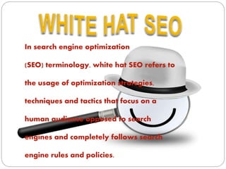 In search engine optimization
(SEO) terminology, white hat SEO refers to
the usage of optimization strategies,
techniques and tactics that focus on a
human audience opposed to search
engines and completely follows search
engine rules and policies.
 