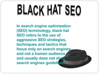 In search engine optimization
(SEO) terminology, black hat
SEO refers to the use of
aggressive SEO strategies,
techniques and tactics that
focus only on search engines
and not a human audience,
and usually does not obey
search engines guidelines.
 