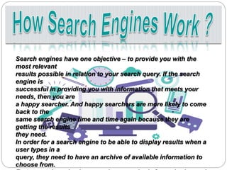 Search engines have one objective – to provide you with the
most relevant
results possible in relation to your search query. If the search
engine is
successful in providing you with information that meets your
needs, then you are
a happy searcher. And happy searchers are more likely to come
back to the
same search engine time and time again because they are
getting the results
they need.
In order for a search engine to be able to display results when a
user types in a
query, they need to have an archive of available information to
choose from.
 