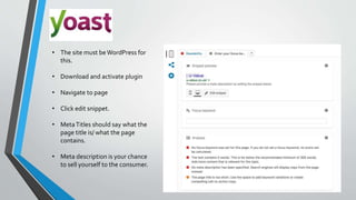 • The site must beWordPress for
this.
• Download and activate plugin
• Navigate to page
• Click edit snippet.
• MetaTitles should say what the
page title is/ what the page
contains.
• Meta description is your chance
to sell yourself to the consumer.
 