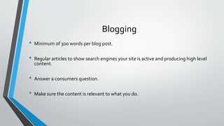 Blogging
• Minimum of 300 words per blog post.
• Regular articles to show search engines your site is active and producing high level
content.
• Answer a consumers question.
• Make sure the content is relevant to what you do.
 