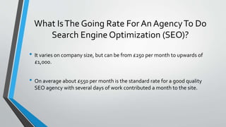 What IsThe Going Rate For An AgencyTo Do
Search Engine Optimization (SEO)?
• It varies on company size, but can be from £250 per month to upwards of
£1,000.
• On average about £550 per month is the standard rate for a good quality
SEO agency with several days of work contributed a month to the site.
 