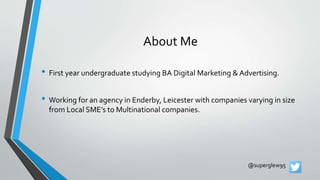 About Me
• First year undergraduate studying BA Digital Marketing & Advertising.
• Working for an agency in Enderby, Leicester with companies varying in size
from Local SME’s to Multinational companies.
@superglew95
 