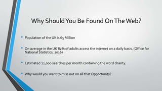 Why ShouldYou Be Found OnTheWeb?
• Population of the UK is 65 Million
• On average in the UK 82% of adults access the internet on a daily basis. (Office for
National Statistics, 2016)
• Estimated 22,000 searches per month containing the word charity.
• Why would you want to miss out on all that Opportunity?
 