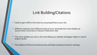 Link Building/Citations
• Used to gain traffic to the sites by using hyperlinks to your site.
• Different websites have different levels of trust. Generally the most reliable are
Government, University or Industry Publication sites.
• The more reliable your site is, the more likely your website will appear higher in search
engine results.
• The addition of links to local directories will help increase local search rankings
 
