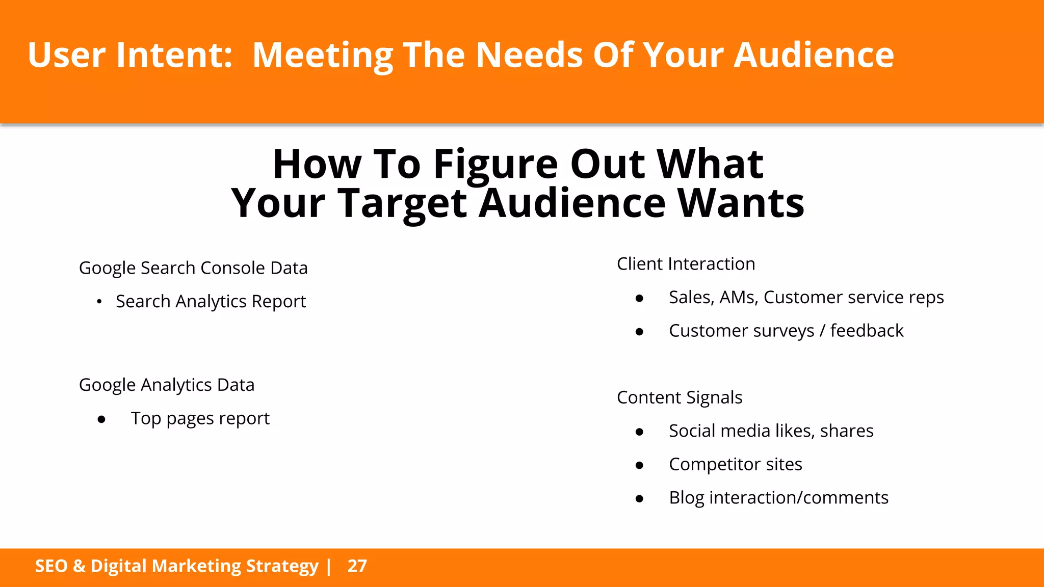 SEO & Digital Marketing Strategy | 27
User Intent: Meeting The Needs Of Your Audience
Google Search Console Data
• Search Analytics Report
Google Analytics Data
● Top pages report
Client Interaction
● Sales, AMs, Customer service reps
● Customer surveys / feedback
Content Signals
● Social media likes, shares
● Competitor sites
● Blog interaction/comments
How To Figure Out What
Your Target Audience Wants
 