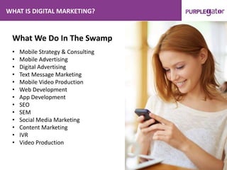 WHAT IS DIGITAL MARKETING?
What We Do In The Swamp
• Mobile Strategy & Consulting
• Mobile Advertising
• Digital Advertising
• Text Message Marketing
• Mobile Video Production
• Web Development
• App Development
• SEO
• SEM
• Social Media Marketing
• Content Marketing
• IVR
• Video Production
 