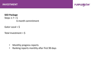 INVESTMENT
SEO Package
Steps 1-7 = $
6 month commitment
Gator Local = $
Total Investment = $
• Monthly progress reports
• Ranking reports monthly after first 90 days
 