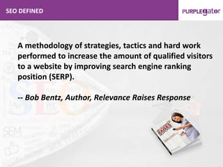 SEO DEFINED
A methodology of strategies, tactics and hard work
performed to increase the amount of qualified visitors
to a website by improving search engine ranking
position (SERP).
-- Bob Bentz, Author, Relevance Raises Response
 