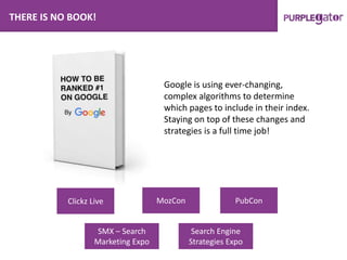 THERE IS NO BOOK!
Google is using ever-changing,
complex algorithms to determine
which pages to include in their index.
Staying on top of these changes and
strategies is a full time job!
Clickz Live MozCon PubCon
SMX – Search
Marketing Expo
Search Engine
Strategies Expo
 