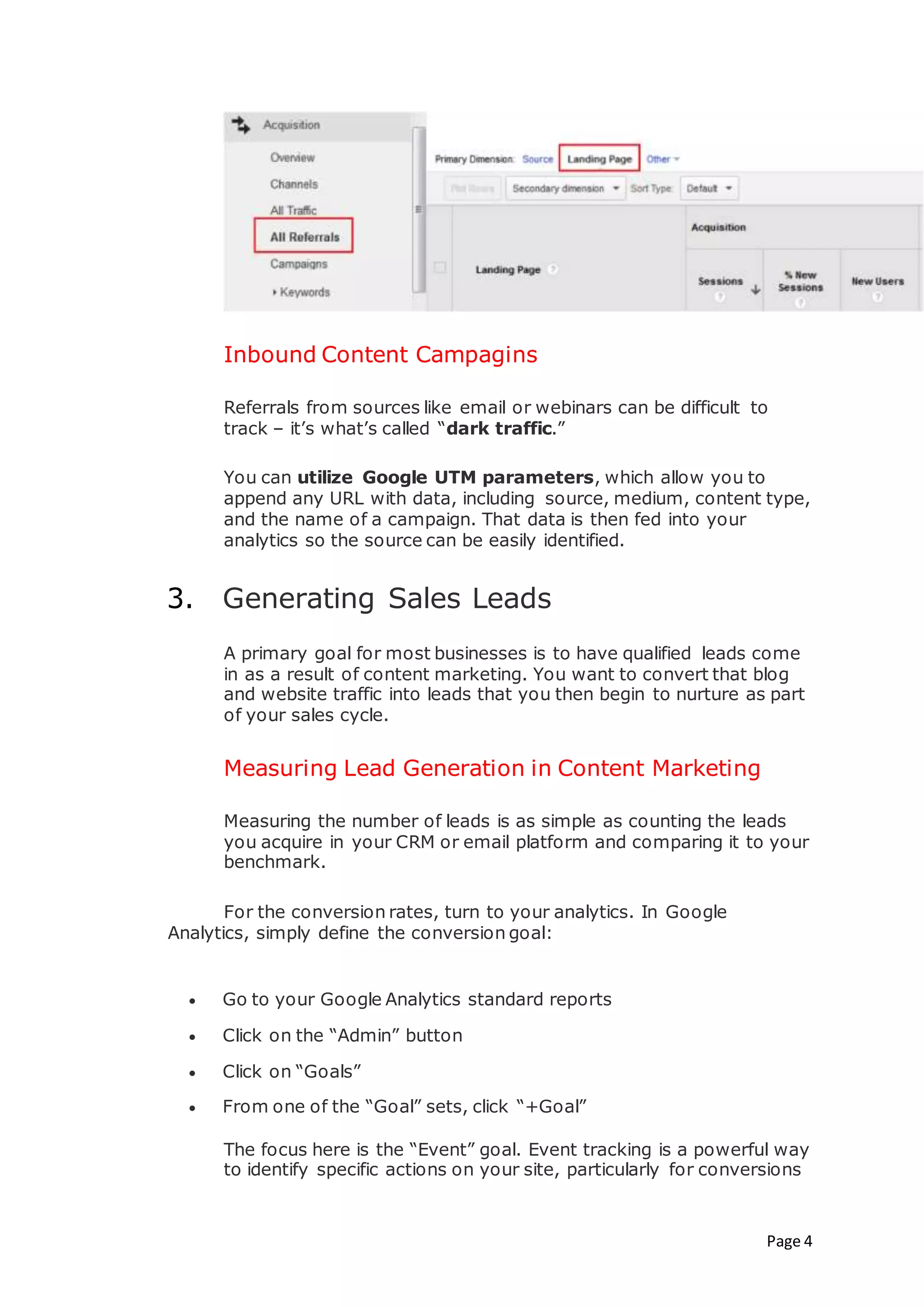 Page 4
Inbound Content Campagins
Referrals from sources like email or webinars can be difficult to
track – it’s what’s called “dark traffic.”
You can utilize Google UTM parameters, which allow you to
append any URL with data, including source, medium, content type,
and the name of a campaign. That data is then fed into your
analytics so the source can be easily identified.
3. Generating Sales Leads
A primary goal for most businesses is to have qualified leads come
in as a result of content marketing. You want to convert that blog
and website traffic into leads that you then begin to nurture as part
of your sales cycle.
Measuring Lead Generation in Content Marketing
Measuring the number of leads is as simple as counting the leads
you acquire in your CRM or email platform and comparing it to your
benchmark.
For the conversion rates, turn to your analytics. In Google
Analytics, simply define the conversion goal:
 Go to your Google Analytics standard reports
 Click on the “Admin” button
 Click on “Goals”
 From one of the “Goal” sets, click “+Goal”
The focus here is the “Event” goal. Event tracking is a powerful way
to identify specific actions on your site, particularly for conversions
 