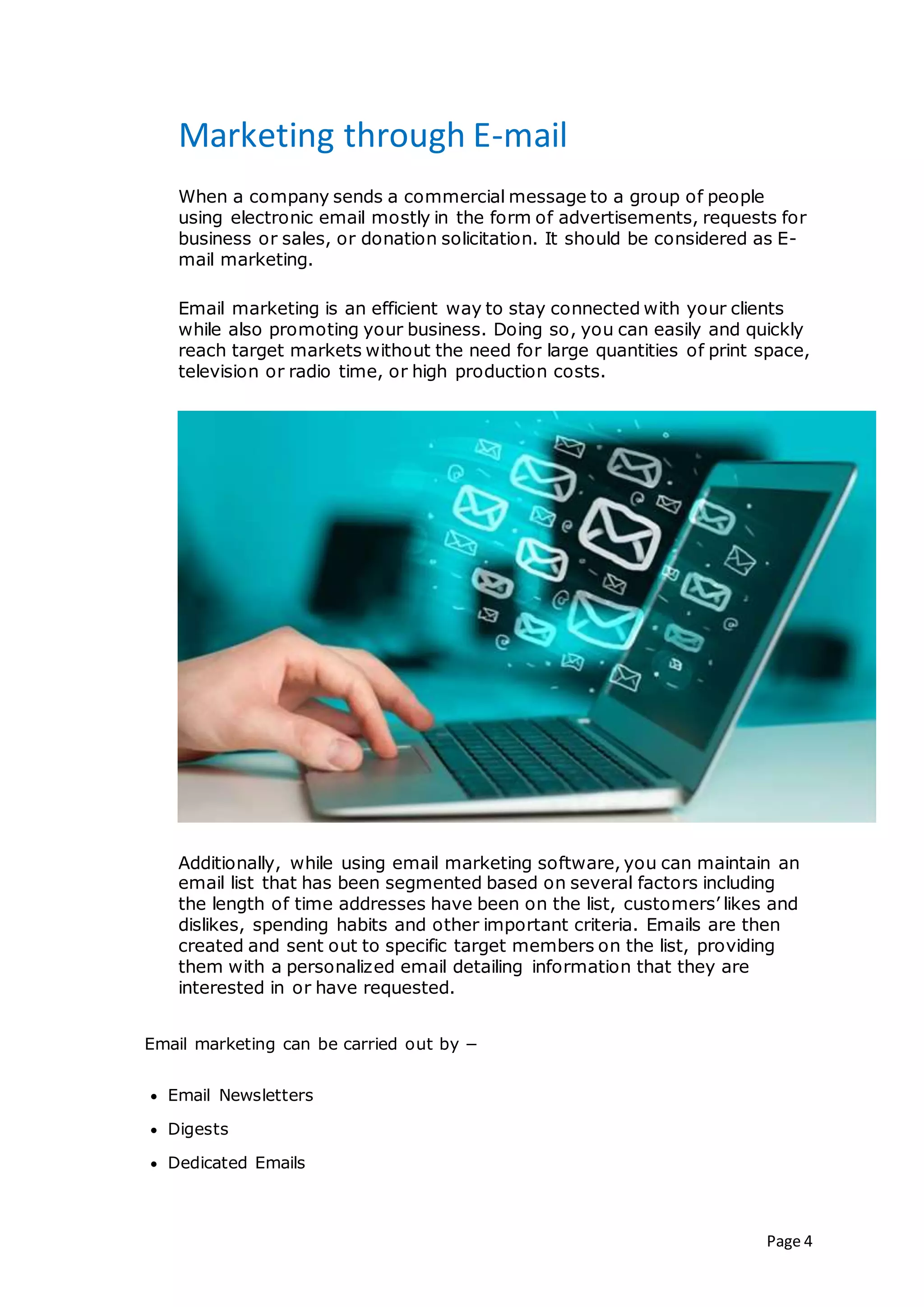 Page 4
Marketing through E-mail
When a company sends a commercial message to a group of people
using electronic email mostly in the form of advertisements, requests for
business or sales, or donation solicitation. It should be considered as E-
mail marketing.
Email marketing is an efficient way to stay connected with your clients
while also promoting your business. Doing so, you can easily and quickly
reach target markets without the need for large quantities of print space,
television or radio time, or high production costs.
Additionally, while using email marketing software, you can maintain an
email list that has been segmented based on several factors including
the length of time addresses have been on the list, customers’ likes and
dislikes, spending habits and other important criteria. Emails are then
created and sent out to specific target members on the list, providing
them with a personalized email detailing information that they are
interested in or have requested.
Email marketing can be carried out by −
 Email Newsletters
 Digests
 Dedicated Emails
 