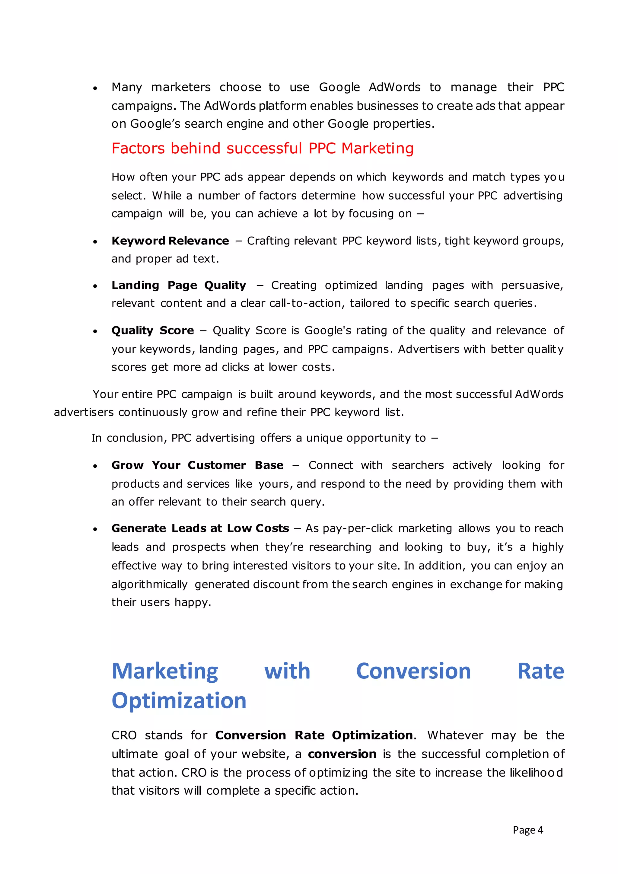 Page 4
 Many marketers choose to use Google AdWords to manage their PPC
campaigns. The AdWords platform enables businesses to create ads that appear
on Google’s search engine and other Google properties.
Factors behind successful PPC Marketing
How often your PPC ads appear depends on which keywords and match types you
select. While a number of factors determine how successful your PPC advertising
campaign will be, you can achieve a lot by focusing on −
 Keyword Relevance − Crafting relevant PPC keyword lists, tight keyword groups,
and proper ad text.
 Landing Page Quality − Creating optimized landing pages with persuasive,
relevant content and a clear call-to-action, tailored to specific search queries.
 Quality Score − Quality Score is Google's rating of the quality and relevance of
your keywords, landing pages, and PPC campaigns. Advertisers with better quality
scores get more ad clicks at lower costs.
Your entire PPC campaign is built around keywords, and the most successful AdWords
advertisers continuously grow and refine their PPC keyword list.
In conclusion, PPC advertising offers a unique opportunity to −
 Grow Your Customer Base − Connect with searchers actively looking for
products and services like yours, and respond to the need by providing them with
an offer relevant to their search query.
 Generate Leads at Low Costs − As pay-per-click marketing allows you to reach
leads and prospects when they’re researching and looking to buy, it’s a highly
effective way to bring interested visitors to your site. In addition, you can enjoy an
algorithmically generated discount from the search engines in exchange for making
their users happy.
Marketing with Conversion Rate
Optimization
CRO stands for Conversion Rate Optimization. Whatever may be the
ultimate goal of your website, a conversion is the successful completion of
that action. CRO is the process of optimizing the site to increase the likelihood
that visitors will complete a specific action.
 