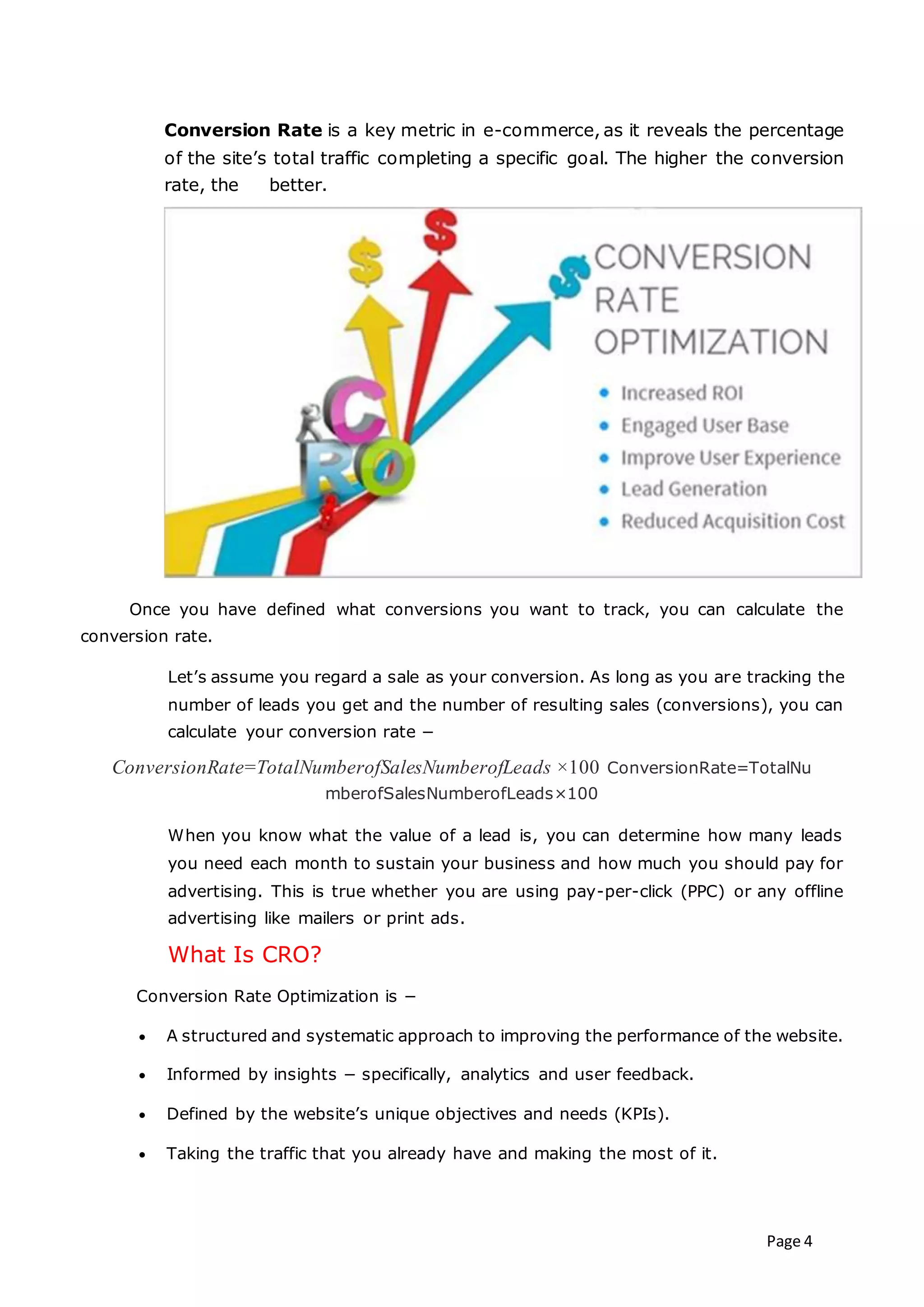 Page 4
Conversion Rate is a key metric in e-commerce, as it reveals the percentage
of the site’s total traffic completing a specific goal. The higher the conversion
rate, the better.
Once you have defined what conversions you want to track, you can calculate the
conversion rate.
Let’s assume you regard a sale as your conversion. As long as you are tracking the
number of leads you get and the number of resulting sales (conversions), you can
calculate your conversion rate −
ConversionRate=TotalNumberofSalesNumberofLeads ×100 ConversionRate=TotalNu
mberofSalesNumberofLeads×100
When you know what the value of a lead is, you can determine how many leads
you need each month to sustain your business and how much you should pay for
advertising. This is true whether you are using pay-per-click (PPC) or any offline
advertising like mailers or print ads.
What Is CRO?
Conversion Rate Optimization is −
 A structured and systematic approach to improving the performance of the website.
 Informed by insights − specifically, analytics and user feedback.
 Defined by the website’s unique objectives and needs (KPIs).
 Taking the traffic that you already have and making the most of it.
 