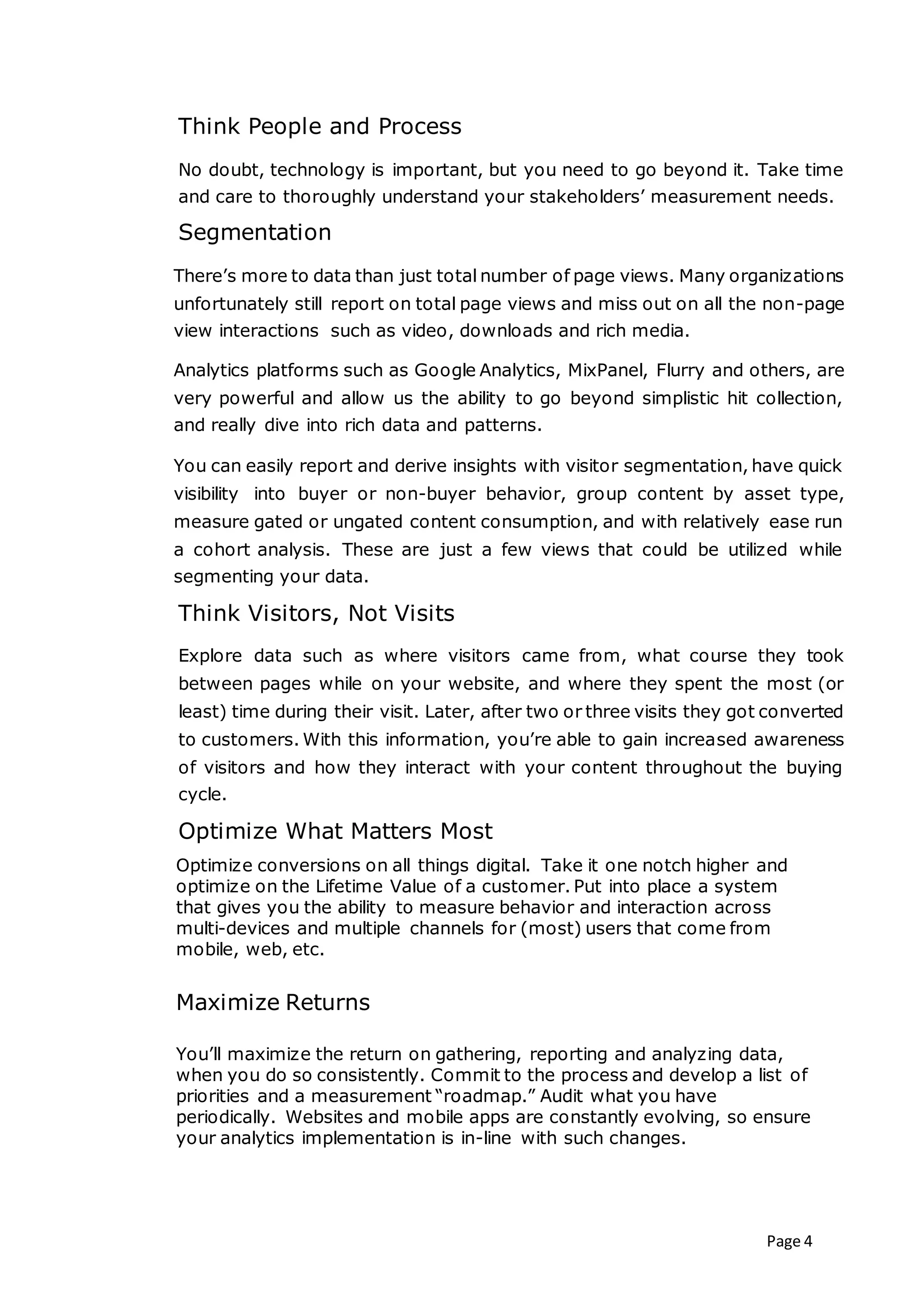 Page 4
Think People and Process
No doubt, technology is important, but you need to go beyond it. Take time
and care to thoroughly understand your stakeholders’ measurement needs.
Segmentation
There’s more to data than just total number of page views. Many organizations
unfortunately still report on total page views and miss out on all the non-page
view interactions such as video, downloads and rich media.
Analytics platforms such as Google Analytics, MixPanel, Flurry and others, are
very powerful and allow us the ability to go beyond simplistic hit collection,
and really dive into rich data and patterns.
You can easily report and derive insights with visitor segmentation, have quick
visibility into buyer or non-buyer behavior, group content by asset type,
measure gated or ungated content consumption, and with relatively ease run
a cohort analysis. These are just a few views that could be utilized while
segmenting your data.
Think Visitors, Not Visits
Explore data such as where visitors came from, what course they took
between pages while on your website, and where they spent the most (or
least) time during their visit. Later, after two or three visits they got converted
to customers. With this information, you’re able to gain increased awareness
of visitors and how they interact with your content throughout the buying
cycle.
Optimize What Matters Most
Optimize conversions on all things digital. Take it one notch higher and
optimize on the Lifetime Value of a customer. Put into place a system
that gives you the ability to measure behavior and interaction across
multi-devices and multiple channels for (most) users that come from
mobile, web, etc.
Maximize Returns
You’ll maximize the return on gathering, reporting and analyzing data,
when you do so consistently. Commit to the process and develop a list of
priorities and a measurement “roadmap.” Audit what you have
periodically. Websites and mobile apps are constantly evolving, so ensure
your analytics implementation is in-line with such changes.
 