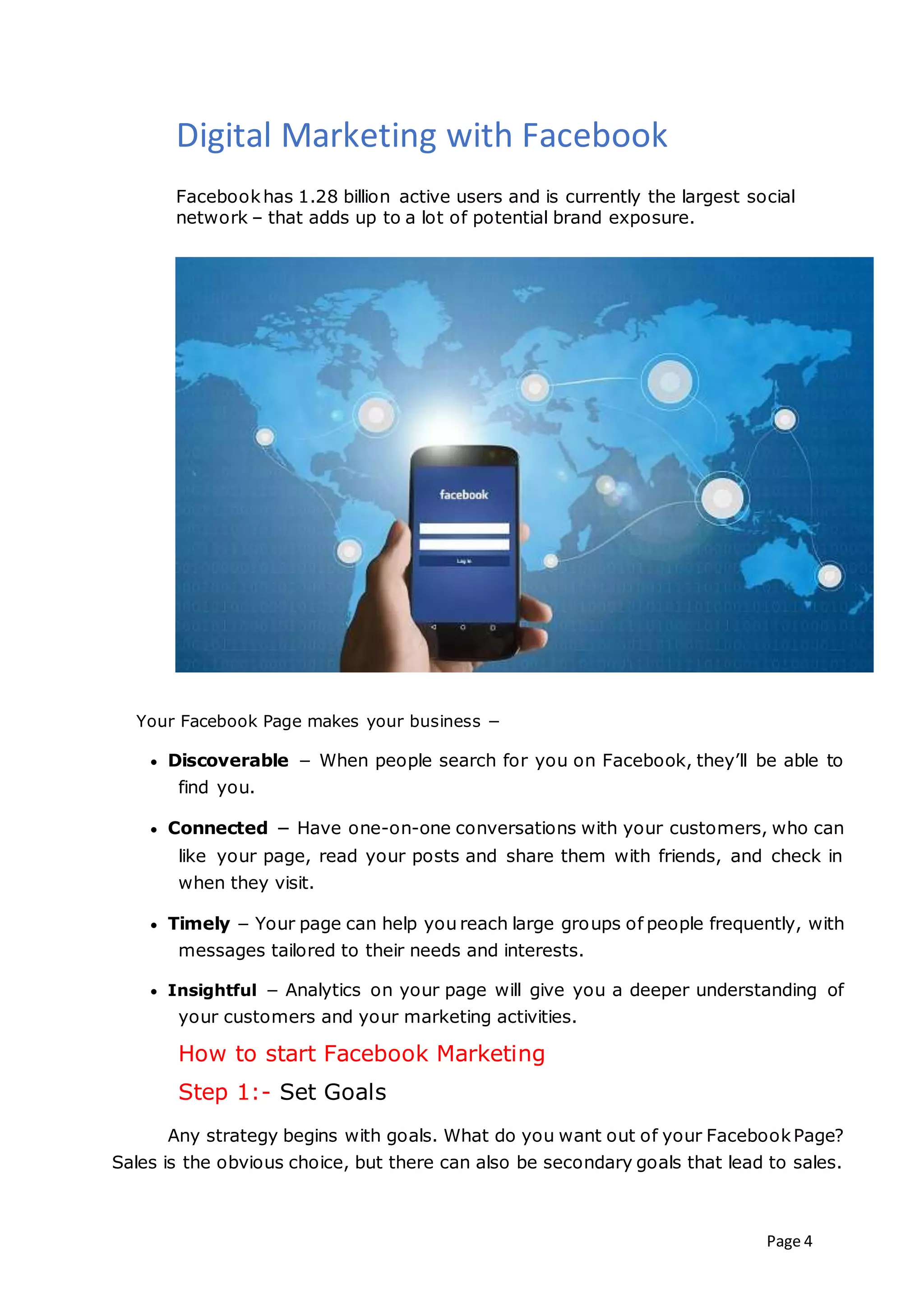 Page 4
Digital Marketing with Facebook
Facebookhas 1.28 billion active users and is currently the largest social
network – that adds up to a lot of potential brand exposure.
Your Facebook Page makes your business −
 Discoverable − When people search for you on Facebook, they’ll be able to
find you.
 Connected − Have one-on-one conversations with your customers, who can
like your page, read your posts and share them with friends, and check in
when they visit.
 Timely − Your page can help you reach large groups of people frequently, with
messages tailored to their needs and interests.
 Insightful − Analytics on your page will give you a deeper understanding of
your customers and your marketing activities.
How to start Facebook Marketing
Step 1:- Set Goals
Any strategy begins with goals. What do you want out of your FacebookPage?
Sales is the obvious choice, but there can also be secondary goals that lead to sales.
 