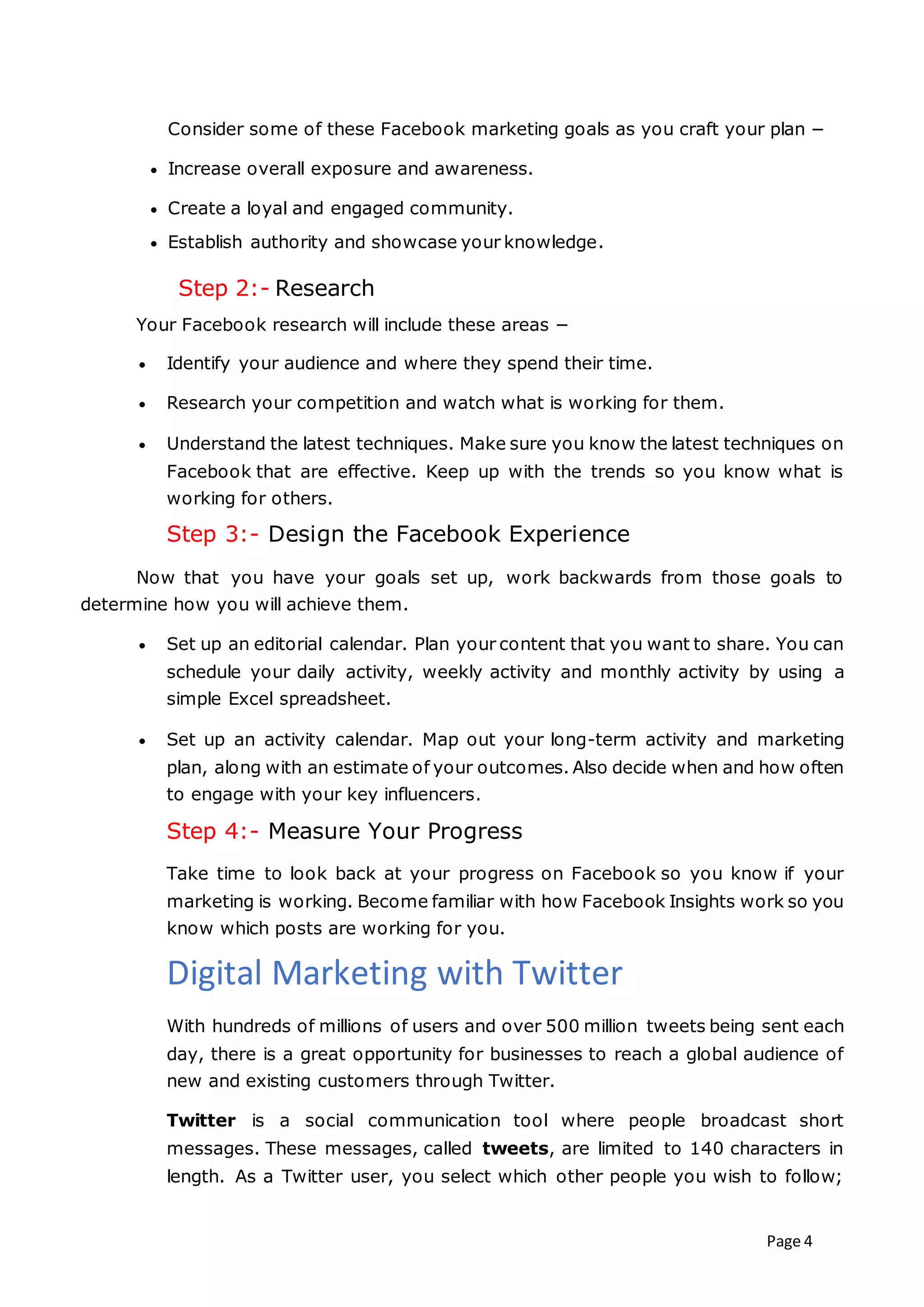 Page 4
Consider some of these Facebook marketing goals as you craft your plan −
 Increase overall exposure and awareness.
 Create a loyal and engaged community.
 Establish authority and showcase your knowledge.
Step 2:- Research
Your Facebook research will include these areas −
 Identify your audience and where they spend their time.
 Research your competition and watch what is working for them.
 Understand the latest techniques. Make sure you know the latest techniques on
Facebook that are effective. Keep up with the trends so you know what is
working for others.
Step 3:- Design the Facebook Experience
Now that you have your goals set up, work backwards from those goals to
determine how you will achieve them.
 Set up an editorial calendar. Plan your content that you want to share. You can
schedule your daily activity, weekly activity and monthly activity by using a
simple Excel spreadsheet.
 Set up an activity calendar. Map out your long-term activity and marketing
plan, along with an estimate of your outcomes. Also decide when and how often
to engage with your key influencers.
Step 4:- Measure Your Progress
Take time to look back at your progress on Facebook so you know if your
marketing is working. Become familiar with how Facebook Insights work so you
know which posts are working for you.
Digital Marketing with Twitter
With hundreds of millions of users and over 500 million tweets being sent each
day, there is a great opportunity for businesses to reach a global audience of
new and existing customers through Twitter.
Twitter is a social communication tool where people broadcast short
messages. These messages, called tweets, are limited to 140 characters in
length. As a Twitter user, you select which other people you wish to follow;
 