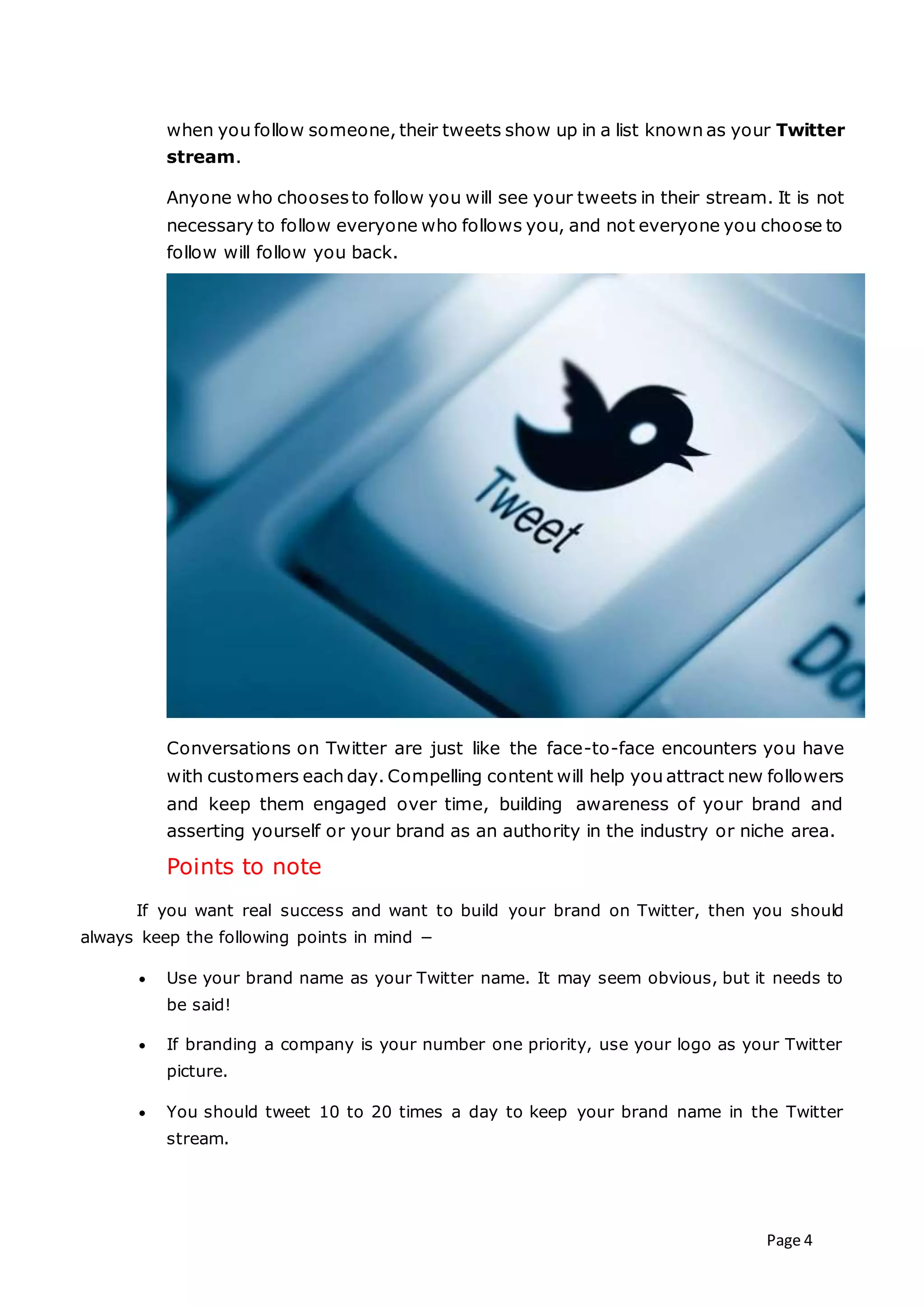 Page 4
when you follow someone, their tweets show up in a list known as your Twitter
stream.
Anyone who choosesto follow you will see your tweets in their stream. It is not
necessary to follow everyone who follows you, and not everyone you choose to
follow will follow you back.
Conversations on Twitter are just like the face-to-face encounters you have
with customers each day. Compelling content will help you attract new followers
and keep them engaged over time, building awareness of your brand and
asserting yourself or your brand as an authority in the industry or niche area.
Points to note
If you want real success and want to build your brand on Twitter, then you should
always keep the following points in mind −
 Use your brand name as your Twitter name. It may seem obvious, but it needs to
be said!
 If branding a company is your number one priority, use your logo as your Twitter
picture.
 You should tweet 10 to 20 times a day to keep your brand name in the Twitter
stream.
 