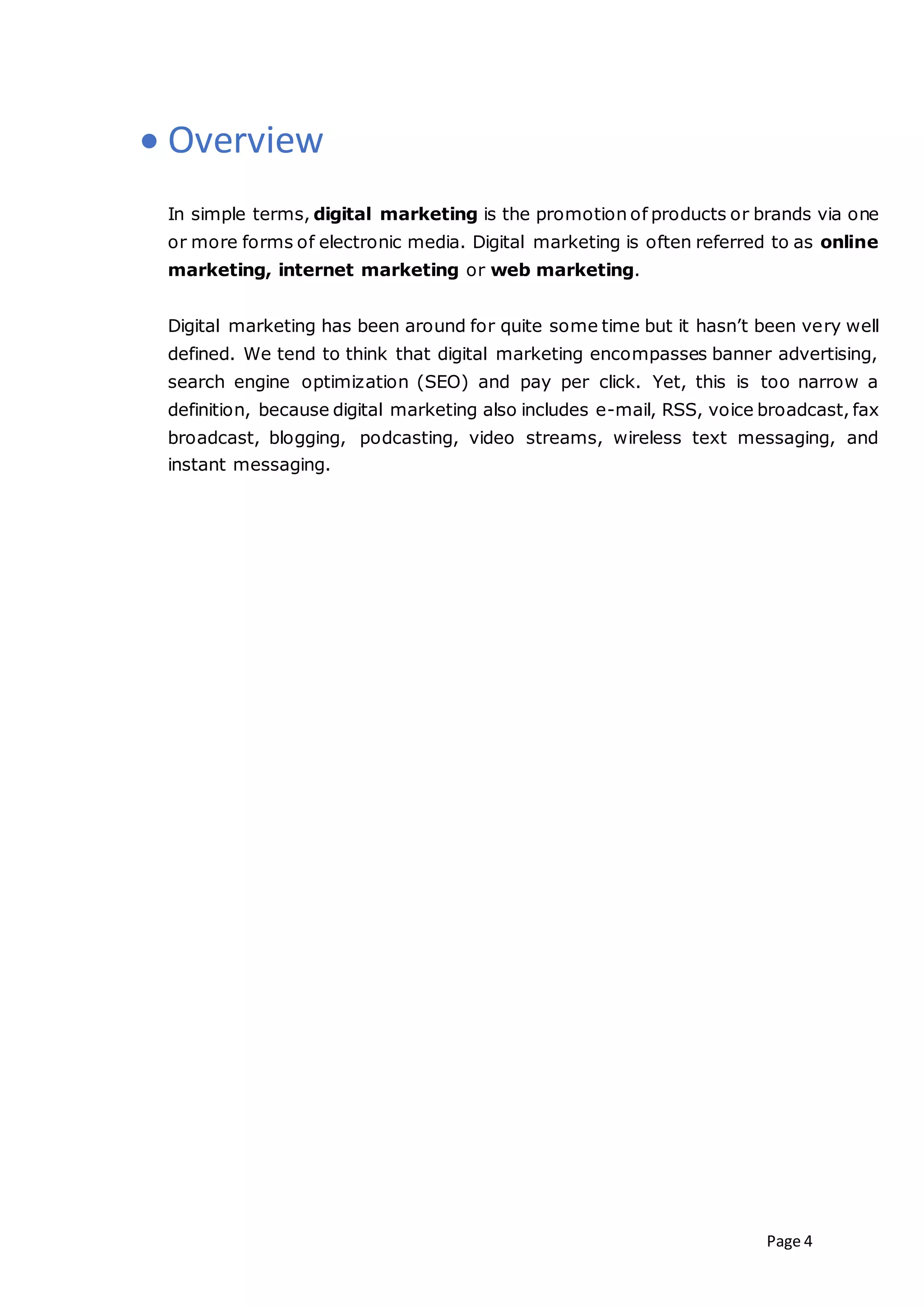 Page 4
 Overview
In simple terms, digital marketing is the promotion of products or brands via one
or more forms of electronic media. Digital marketing is often referred to as online
marketing, internet marketing or web marketing.
Digital marketing has been around for quite some time but it hasn’t been very well
defined. We tend to think that digital marketing encompasses banner advertising,
search engine optimization (SEO) and pay per click. Yet, this is too narrow a
definition, because digital marketing also includes e-mail, RSS, voice broadcast, fax
broadcast, blogging, podcasting, video streams, wireless text messaging, and
instant messaging.
 