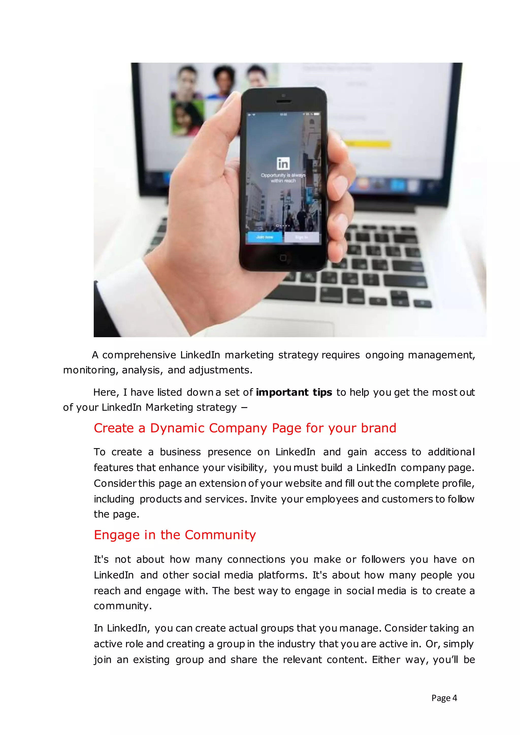 Page 4
A comprehensive LinkedIn marketing strategy requires ongoing management,
monitoring, analysis, and adjustments.
Here, I have listed down a set of important tips to help you get the most out
of your LinkedIn Marketing strategy −
Create a Dynamic Company Page for your brand
To create a business presence on LinkedIn and gain access to additional
features that enhance your visibility, you must build a LinkedIn company page.
Consider this page an extension of your website and fill out the complete profile,
including products and services. Invite your employees and customers to follow
the page.
Engage in the Community
It's not about how many connections you make or followers you have on
LinkedIn and other social media platforms. It's about how many people you
reach and engage with. The best way to engage in social media is to create a
community.
In LinkedIn, you can create actual groups that you manage. Consider taking an
active role and creating a group in the industry that you are active in. Or, simply
join an existing group and share the relevant content. Either way, you’ll be
 