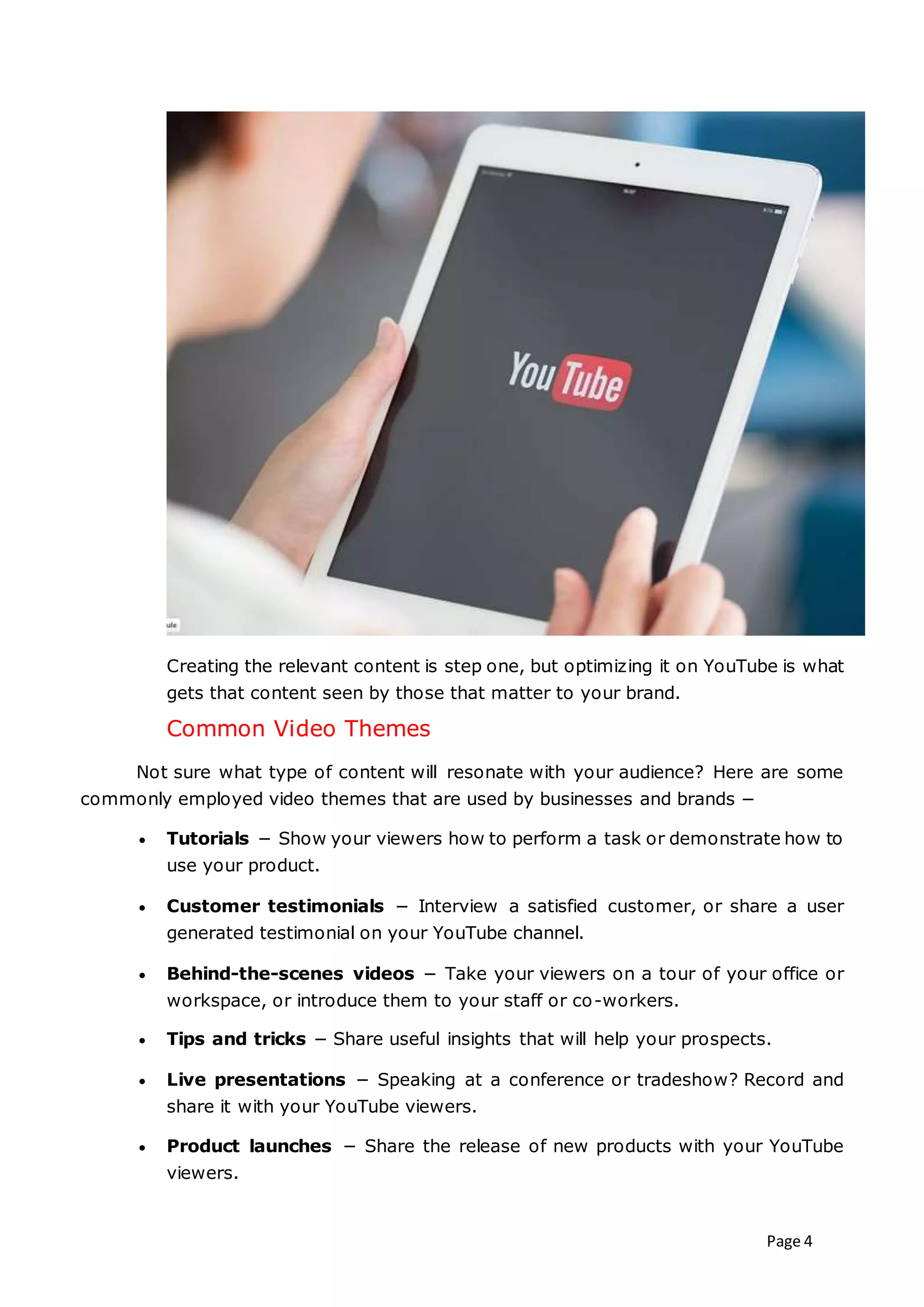 Page 4
Creating the relevant content is step one, but optimizing it on YouTube is what
gets that content seen by those that matter to your brand.
Common Video Themes
Not sure what type of content will resonate with your audience? Here are some
commonly employed video themes that are used by businesses and brands −
 Tutorials − Show your viewers how to perform a task or demonstrate how to
use your product.
 Customer testimonials − Interview a satisfied customer, or share a user
generated testimonial on your YouTube channel.
 Behind-the-scenes videos − Take your viewers on a tour of your office or
workspace, or introduce them to your staff or co-workers.
 Tips and tricks − Share useful insights that will help your prospects.
 Live presentations − Speaking at a conference or tradeshow? Record and
share it with your YouTube viewers.
 Product launches − Share the release of new products with your YouTube
viewers.
 