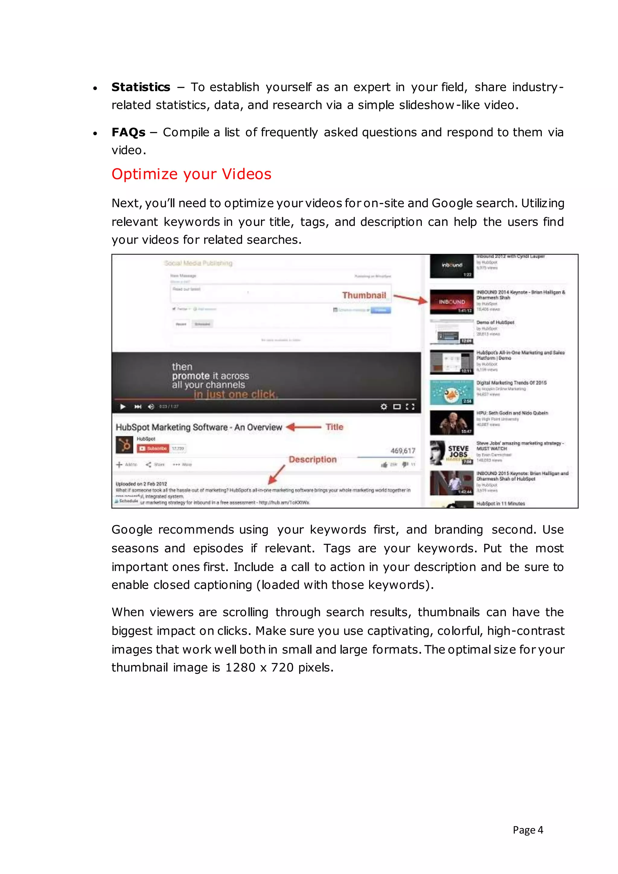 Page 4
 Statistics − To establish yourself as an expert in your field, share industry-
related statistics, data, and research via a simple slideshow-like video.
 FAQs − Compile a list of frequently asked questions and respond to them via
video.
Optimize your Videos
Next, you’ll need to optimize your videos for on-site and Google search. Utilizing
relevant keywords in your title, tags, and description can help the users find
your videos for related searches.
Google recommends using your keywords first, and branding second. Use
seasons and episodes if relevant. Tags are your keywords. Put the most
important ones first. Include a call to action in your description and be sure to
enable closed captioning (loaded with those keywords).
When viewers are scrolling through search results, thumbnails can have the
biggest impact on clicks. Make sure you use captivating, colorful, high-contrast
images that work well both in small and large formats. The optimal size for your
thumbnail image is 1280 x 720 pixels.
 